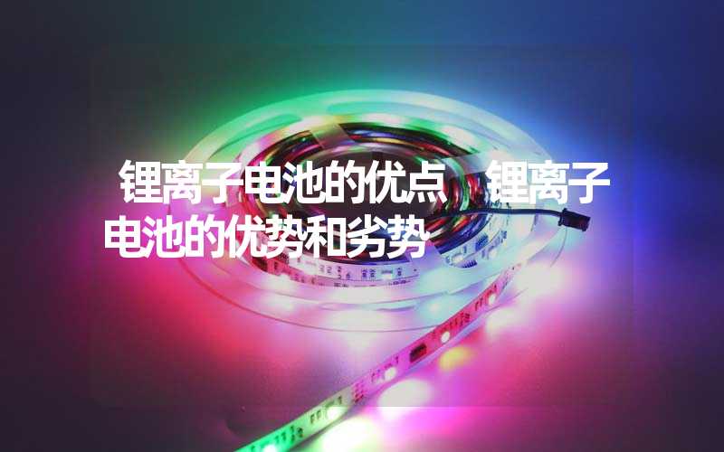 锂离子电池的优点 锂离子电池的优势和劣势